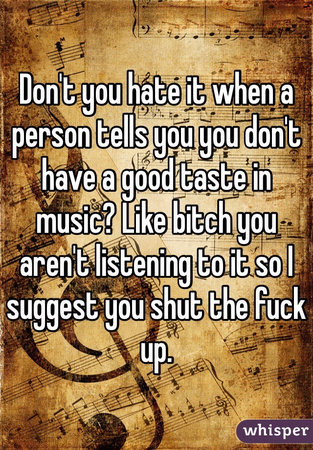 Don't you hate it when a person tells you you don't have a good taste in music? Like bitch you aren't listening to it so I suggest you shut the fuck up.