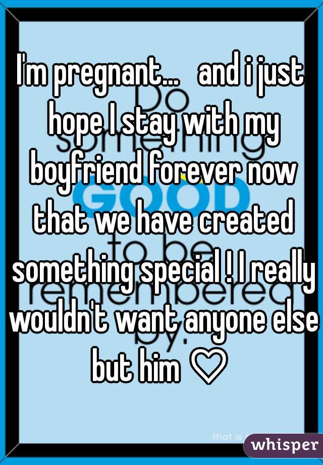 I'm pregnant...   and i just hope I stay with my boyfriend forever now that we have created something special ! I really wouldn't want anyone else but him ♡ 