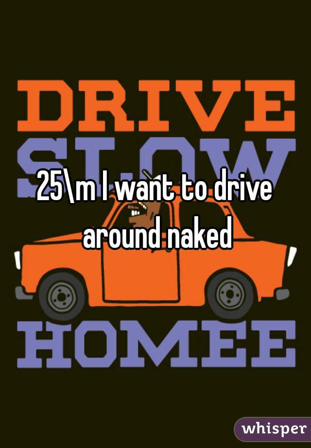 25\m I want to drive around naked
