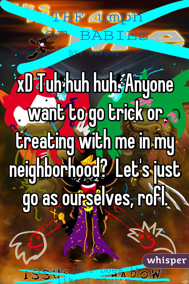 xD Tuh huh huh. Anyone want to go trick or treating with me in my neighborhood?  Let's just go as ourselves, rofl.