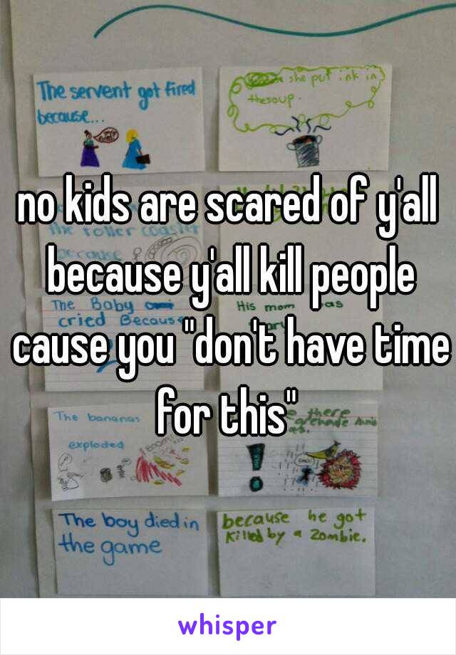 no kids are scared of y'all because y'all kill people cause you "don't have time for this" 