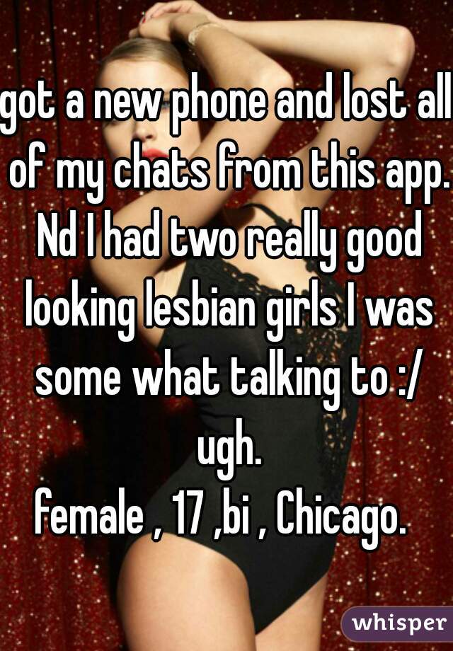 got a new phone and lost all of my chats from this app. Nd I had two really good looking lesbian girls I was some what talking to :/ ugh.
female , 17 ,bi , Chicago. 