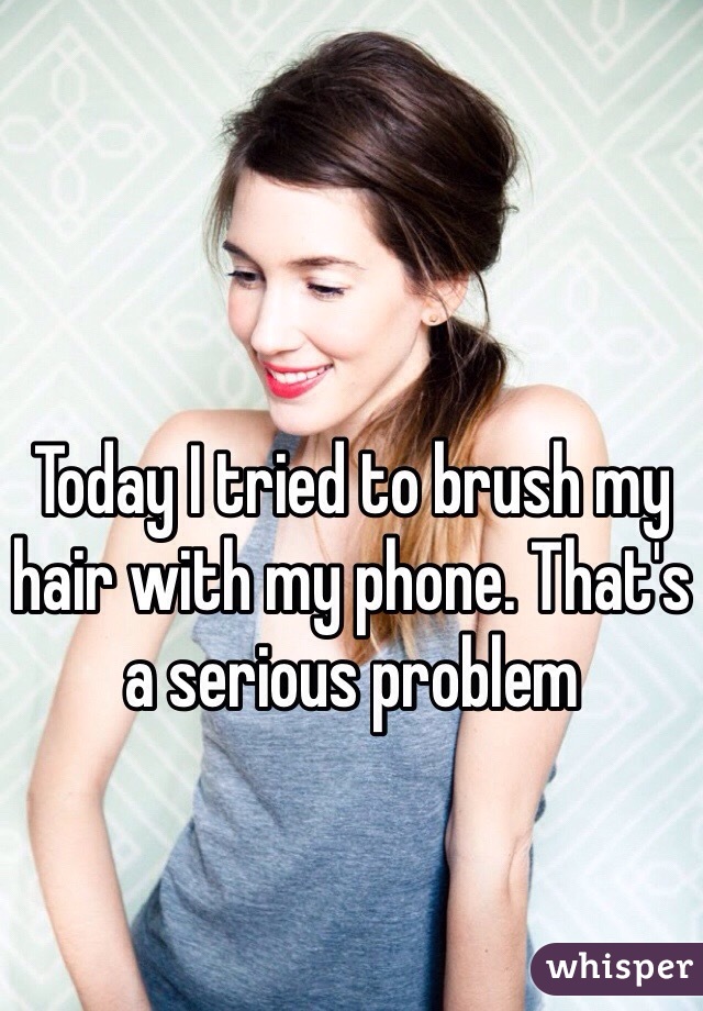 Today I tried to brush my hair with my phone. That's a serious problem