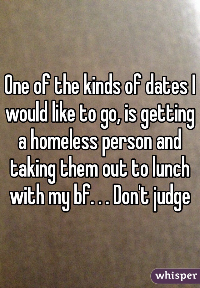 One of the kinds of dates I would like to go, is getting a homeless person and taking them out to lunch with my bf. . . Don't judge 