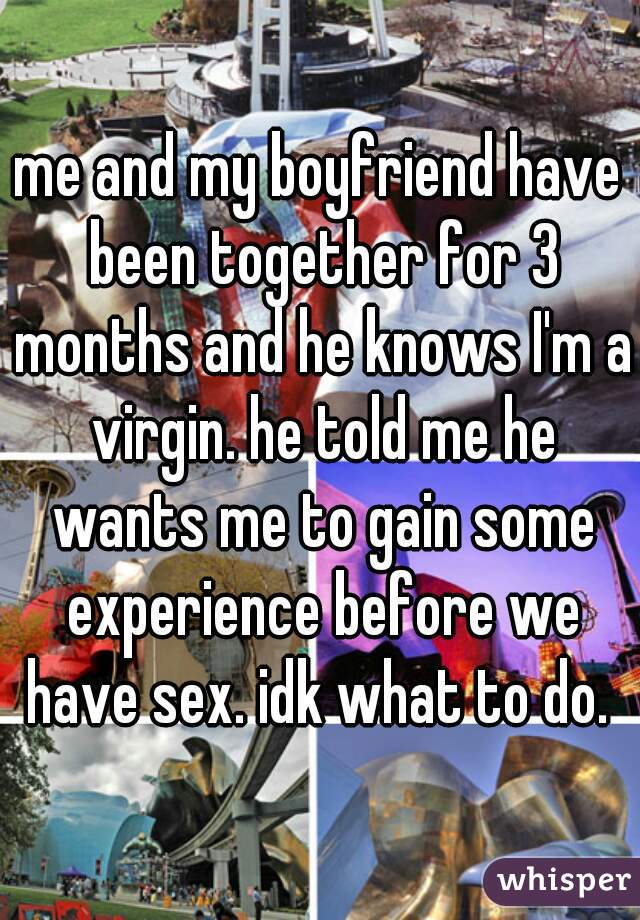 me and my boyfriend have been together for 3 months and he knows I'm a virgin. he told me he wants me to gain some experience before we have sex. idk what to do. 