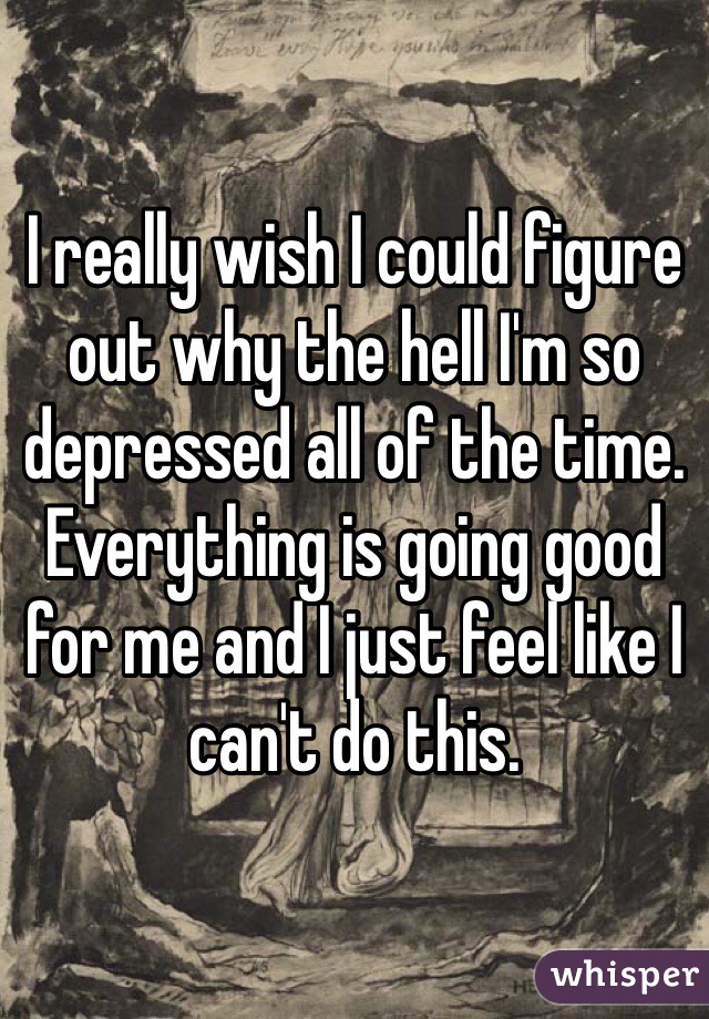 I really wish I could figure out why the hell I'm so depressed all of the time. Everything is going good for me and I just feel like I can't do this. 