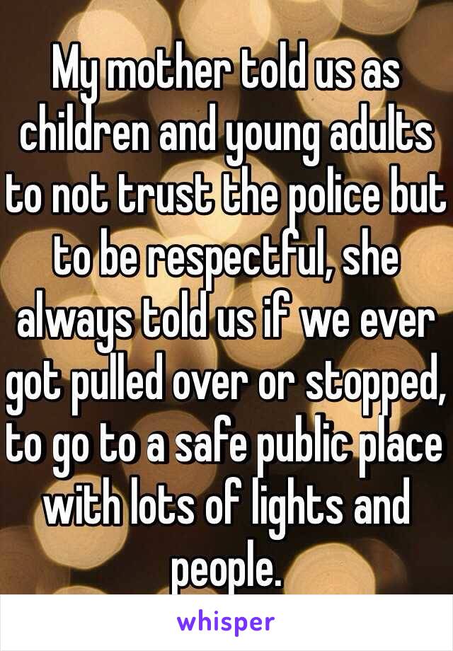 My mother told us as children and young adults to not trust the police but to be respectful, she always told us if we ever got pulled over or stopped, to go to a safe public place with lots of lights and people. 