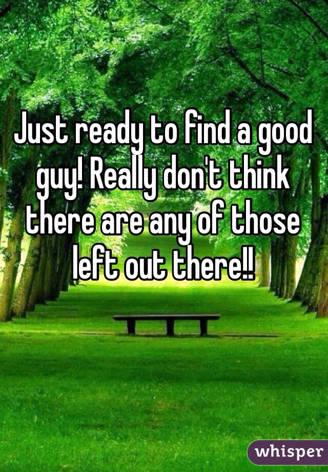 Just ready to find a good guy! Really don't think there are any of those left out there!! 