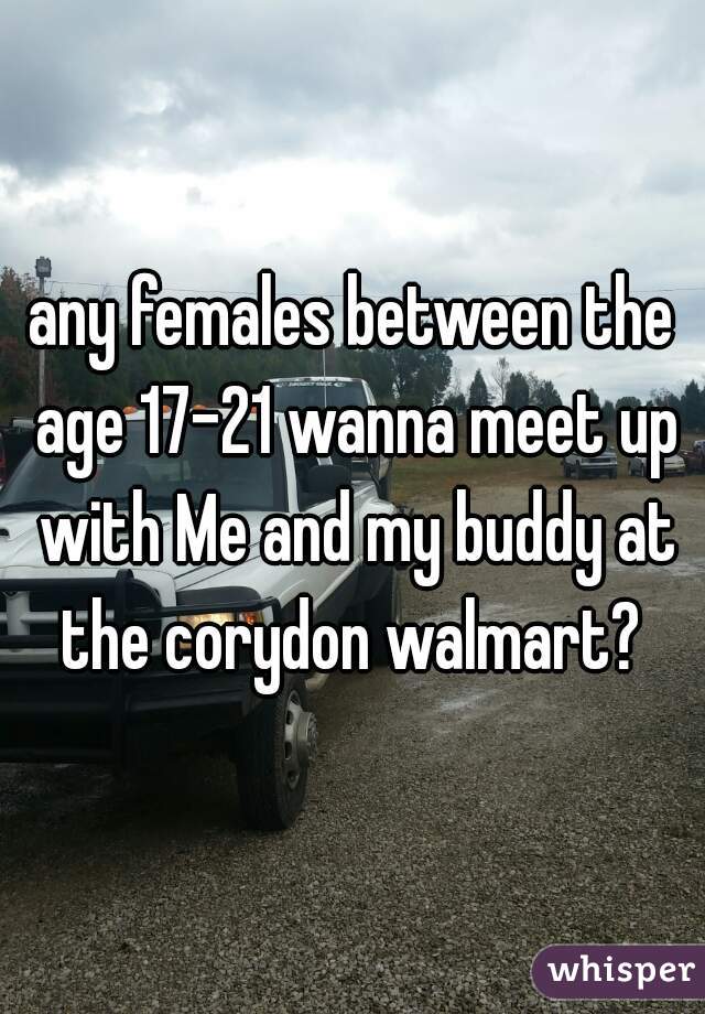 any females between the age 17-21 wanna meet up with Me and my buddy at the corydon walmart? 

