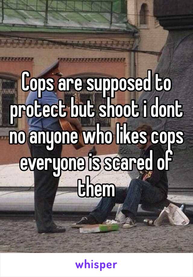 Cops are supposed to protect but shoot i dont no anyone who likes cops everyone is scared of them 