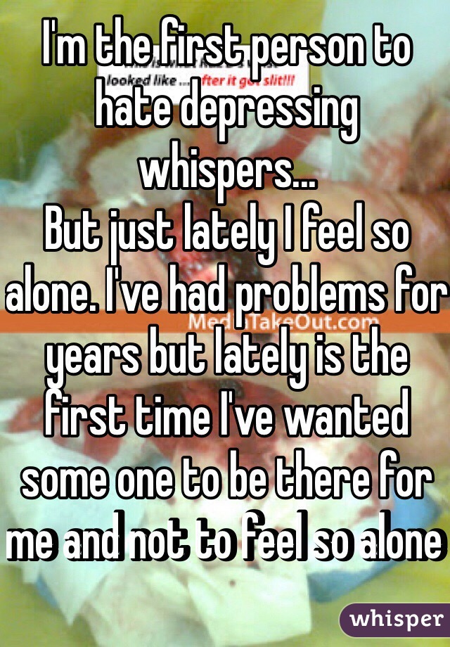 I'm the first person to hate depressing whispers...
But just lately I feel so alone. I've had problems for years but lately is the first time I've wanted some one to be there for me and not to feel so alone 