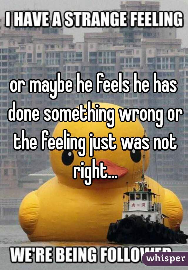 or maybe he feels he has done something wrong or the feeling just was not right...