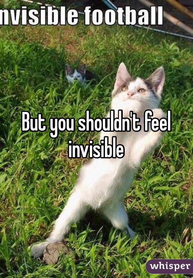But you shouldn't feel invisible