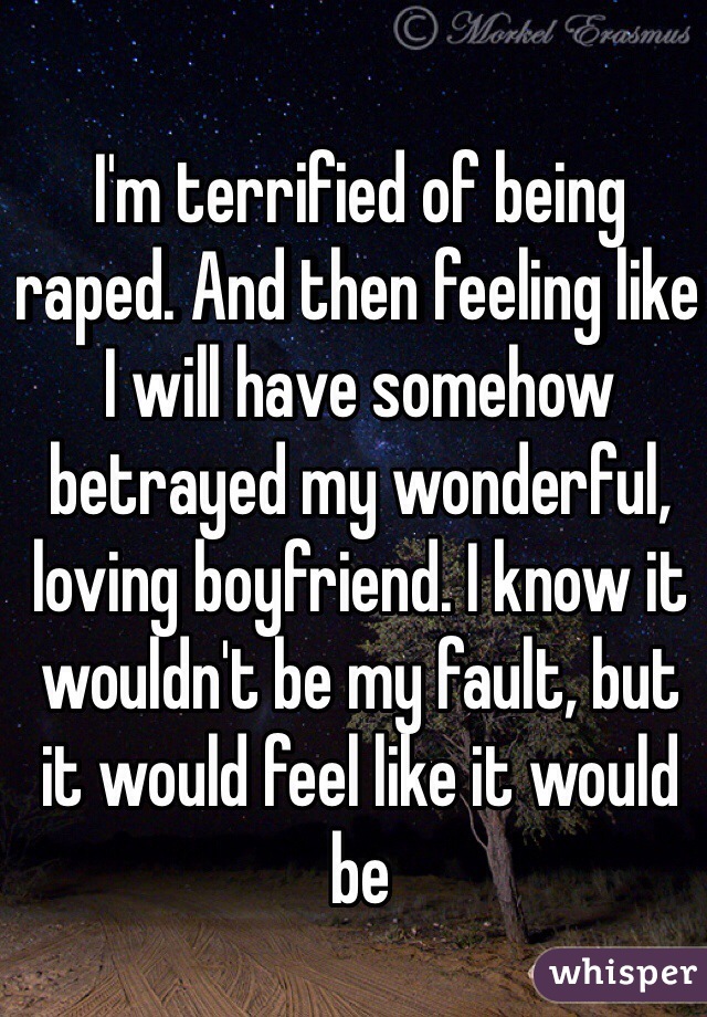 I'm terrified of being raped. And then feeling like I will have somehow betrayed my wonderful, loving boyfriend. I know it wouldn't be my fault, but it would feel like it would be