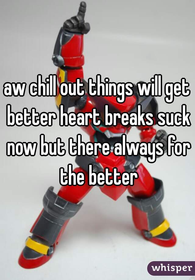 aw chill out things will get better heart breaks suck now but there always for the better
