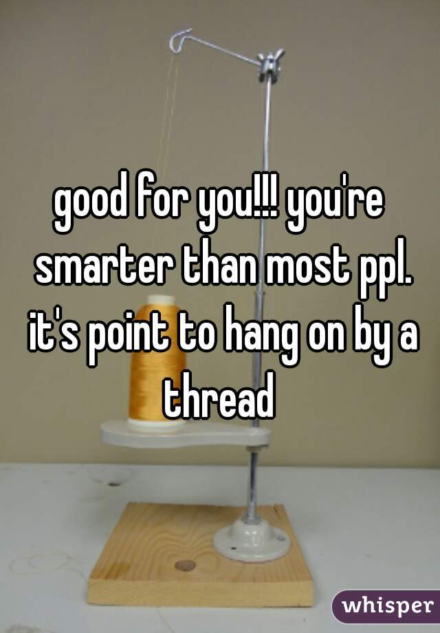 good for you!!! you're smarter than most ppl. it's point to hang on by a thread 