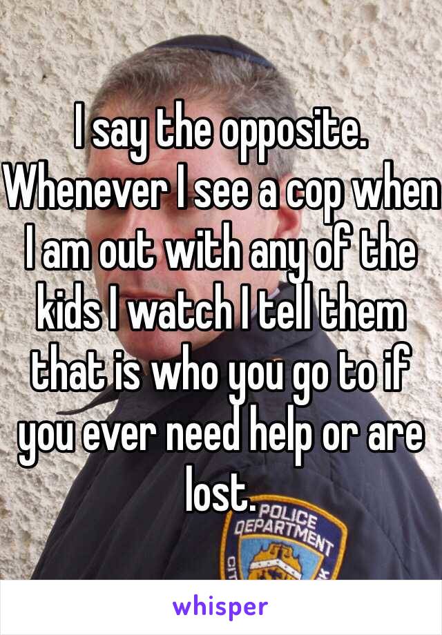 I say the opposite. Whenever I see a cop when I am out with any of the kids I watch I tell them that is who you go to if you ever need help or are lost. 