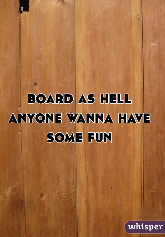 board as hell anyone wanna have some fun 