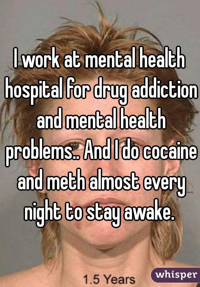 I work at mental health hospital for drug addiction and mental health problems.. And I do cocaine and meth almost every night to stay awake. 