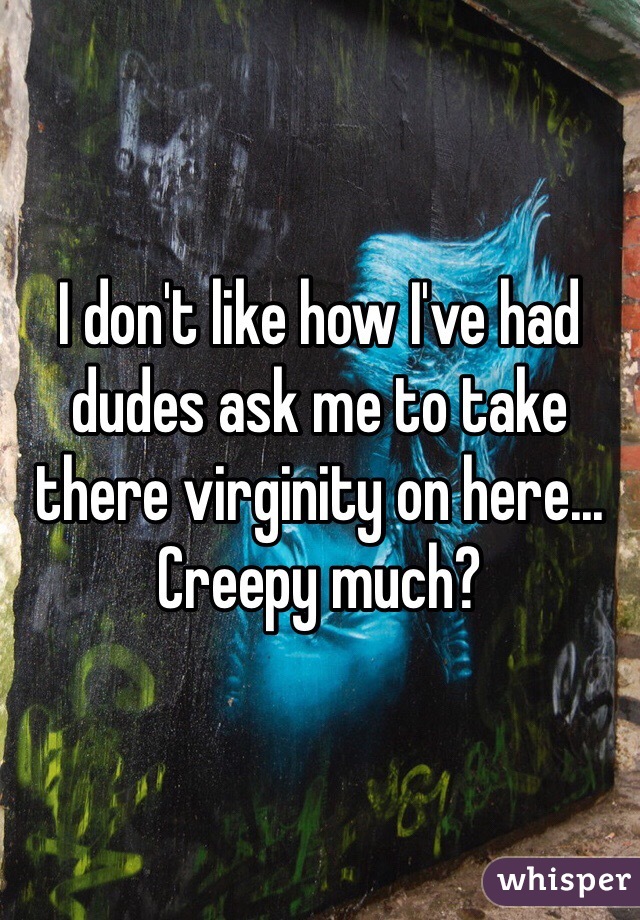 I don't like how I've had dudes ask me to take there virginity on here... Creepy much? 