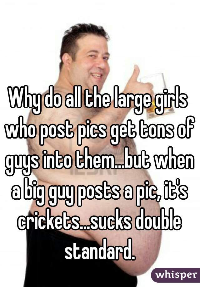 Why do all the large girls who post pics get tons of guys into them...but when a big guy posts a pic, it's crickets...sucks double standard.