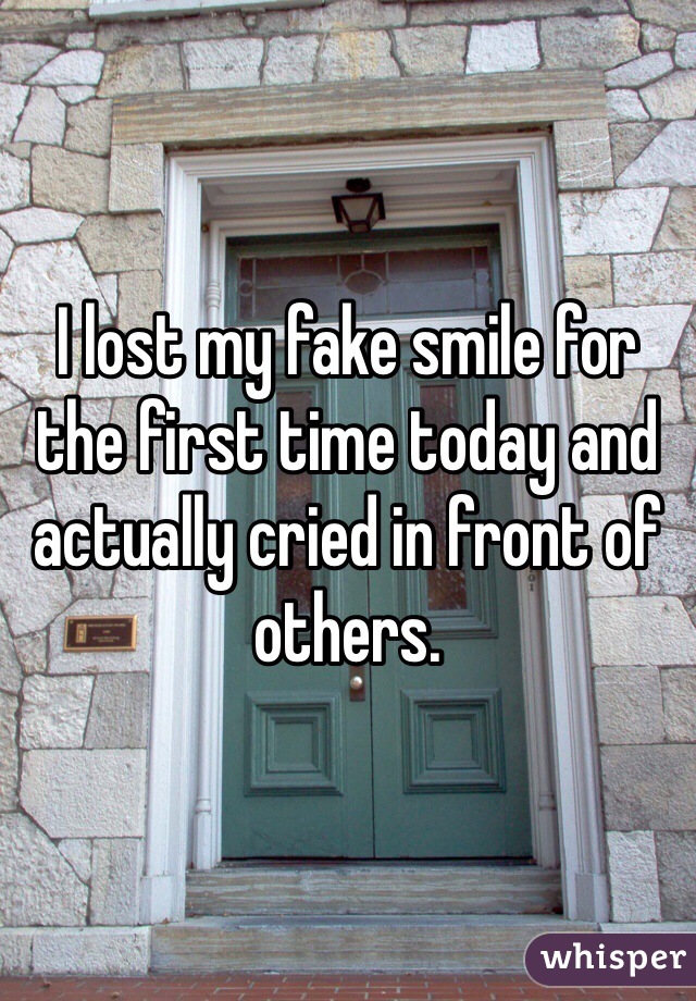 I lost my fake smile for the first time today and actually cried in front of others. 