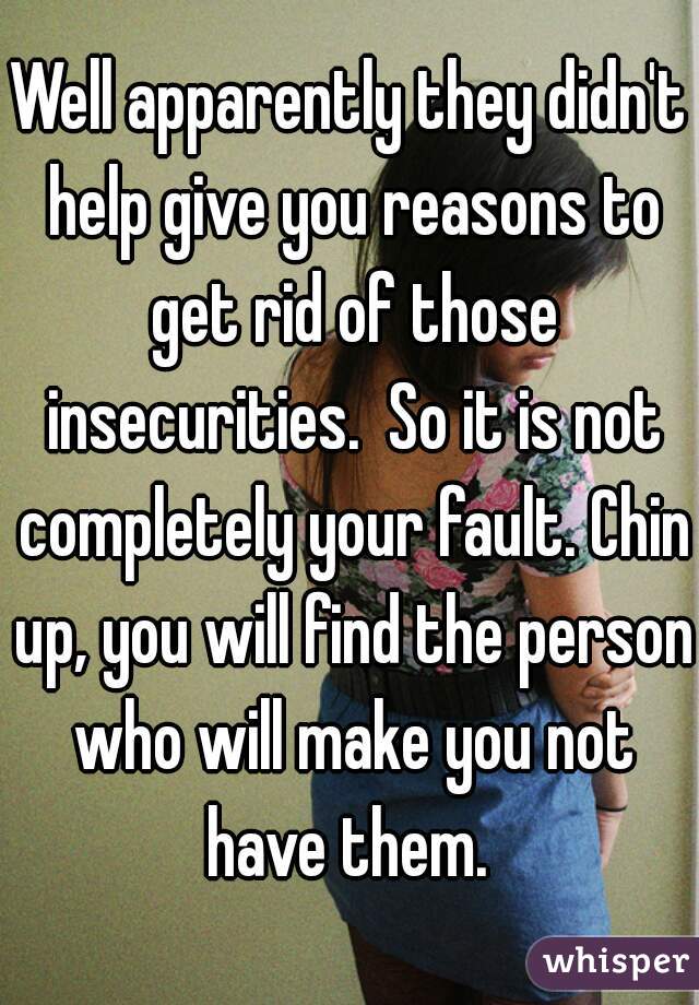 Well apparently they didn't help give you reasons to get rid of those insecurities.  So it is not completely your fault. Chin up, you will find the person who will make you not have them. 