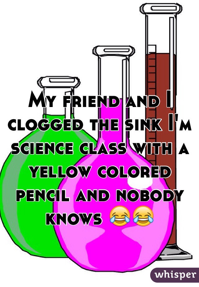 My friend and I clogged the sink I'm science class with a yellow colored pencil and nobody knows 😂😂