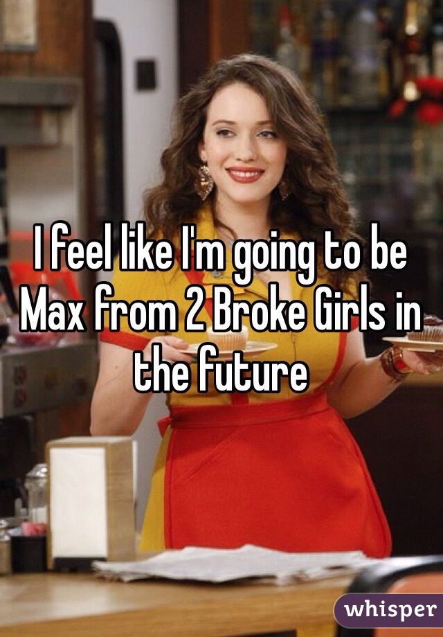 I feel like I'm going to be Max from 2 Broke Girls in the future