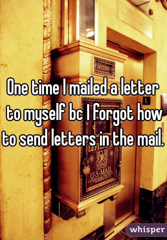 One time I mailed a letter to myself bc I forgot how to send letters in the mail. 
