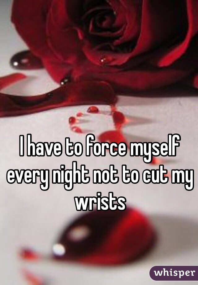 I have to force myself every night not to cut my wrists 
