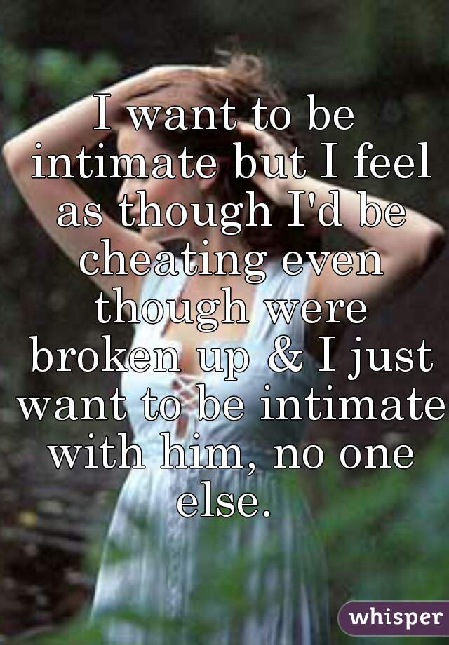 I want to be intimate but I feel as though I'd be cheating even though were broken up & I just want to be intimate with him, no one else. 