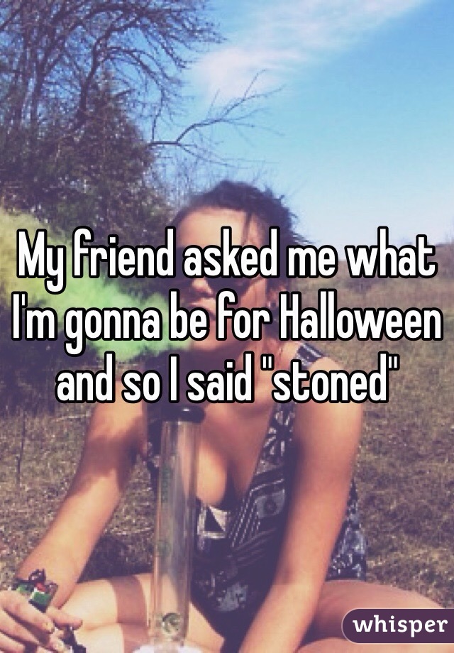 My friend asked me what I'm gonna be for Halloween and so I said "stoned" 