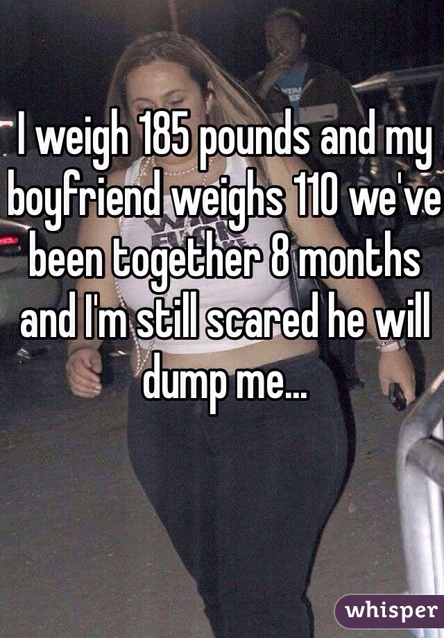 I weigh 185 pounds and my boyfriend weighs 110 we've been together 8 months and I'm still scared he will dump me...