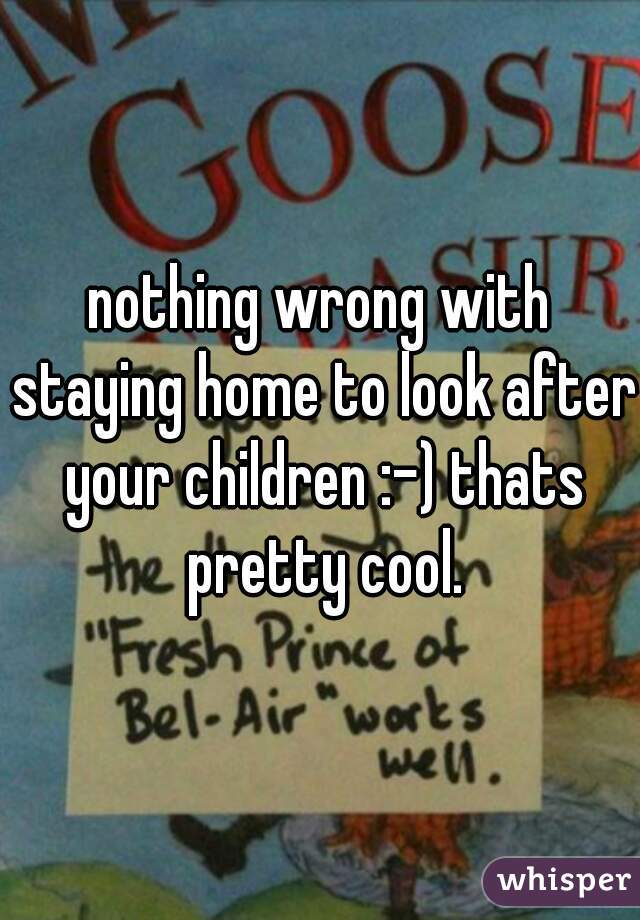 nothing wrong with staying home to look after your children :-) thats pretty cool.