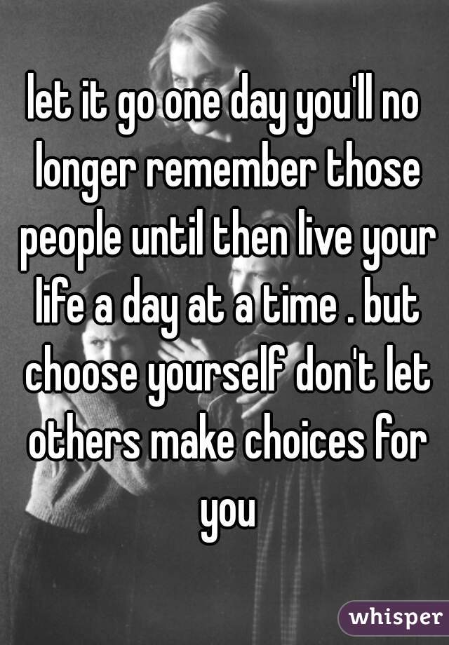 let it go one day you'll no longer remember those people until then live your life a day at a time . but choose yourself don't let others make choices for you