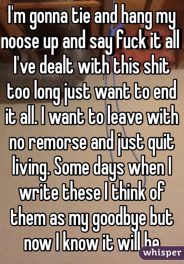 I'm gonna tie and hang my noose up and say fuck it all I've dealt with this shit too long just want to end it all. I want to leave with no remorse and just quit living. Some days when I write these I think of them as my goodbye but now I know it will be