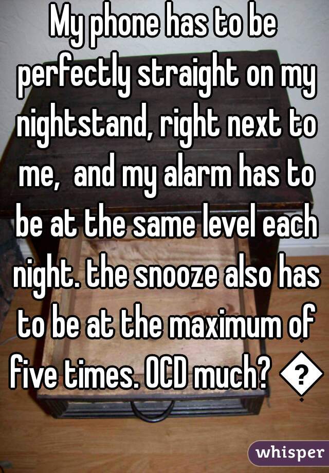 My phone has to be perfectly straight on my nightstand, right next to me,  and my alarm has to be at the same level each night. the snooze also has to be at the maximum of five times. OCD much? 😂