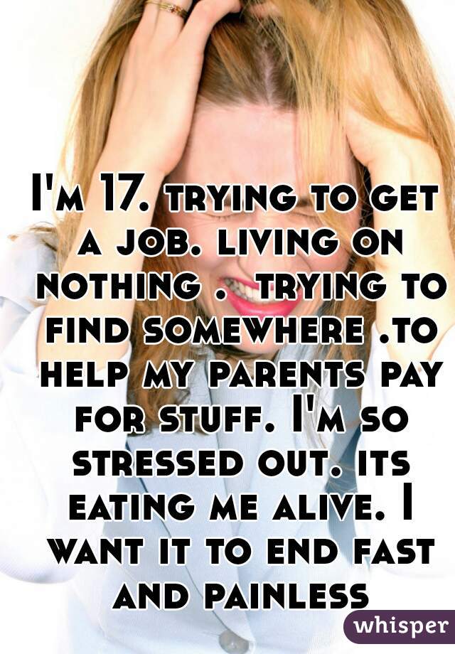 I'm 17. trying to get a job. living on nothing .  trying to find somewhere .to help my parents pay for stuff. I'm so stressed out. its eating me alive. I want it to end fast and painless