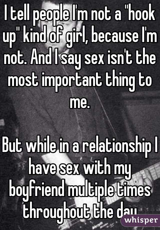 I tell people I'm not a "hook up" kind of girl, because I'm not. And I say sex isn't the most important thing to me. 

But while in a relationship I have sex with my boyfriend multiple times throughout the day 