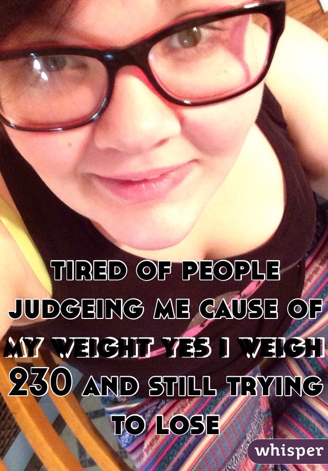tired of people judgeing me cause of my weight yes i weigh 230 and still trying to lose 