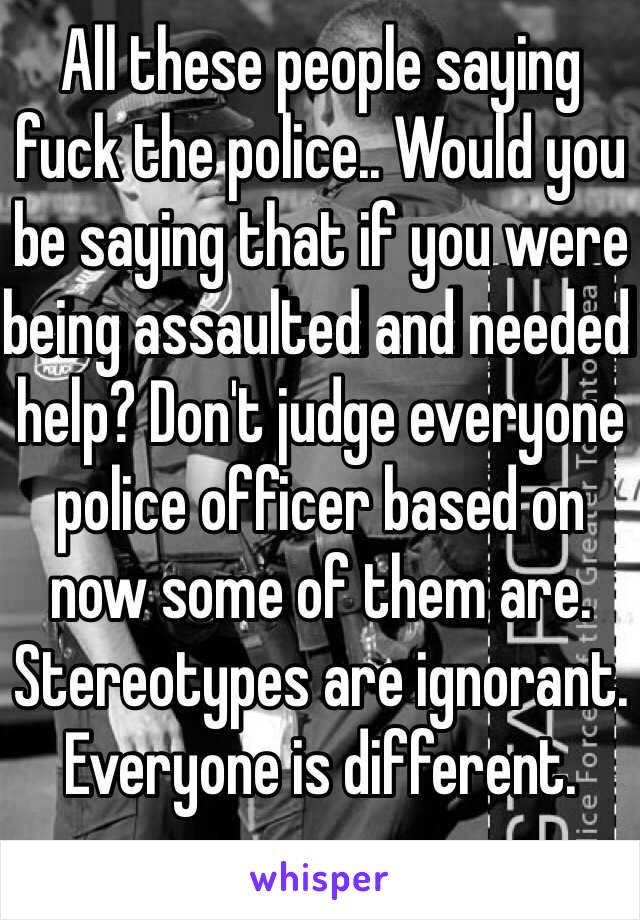 All these people saying fuck the police.. Would you be saying that if you were being assaulted and needed help? Don't judge everyone police officer based on now some of them are. Stereotypes are ignorant. Everyone is different.