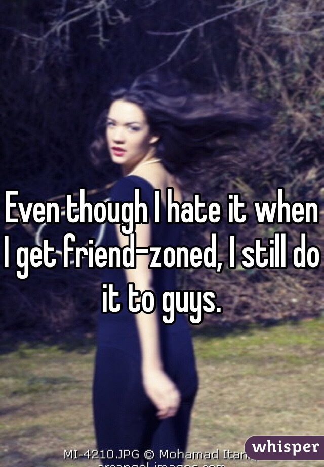 Even though I hate it when I get friend-zoned, I still do it to guys.