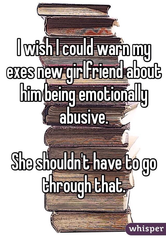 I wish I could warn my exes new girlfriend about him being emotionally abusive. 

She shouldn't have to go through that. 