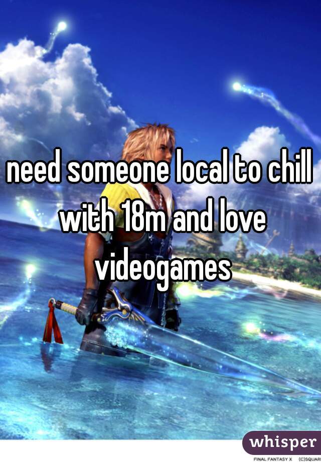 need someone local to chill with 18m and love videogames