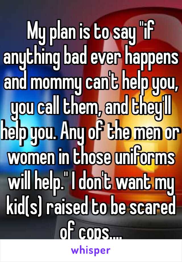 My plan is to say "if anything bad ever happens and mommy can't help you, you call them, and they'll help you. Any of the men or women in those uniforms will help." I don't want my kid(s) raised to be scared of cops....