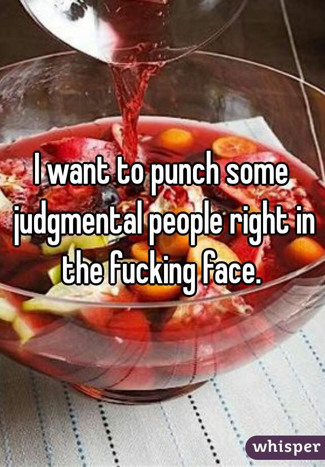 I want to punch some judgmental people right in the fucking face. 