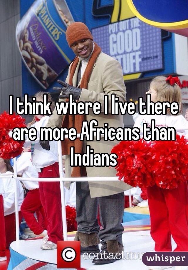 I think where I live there are more Africans than Indians 