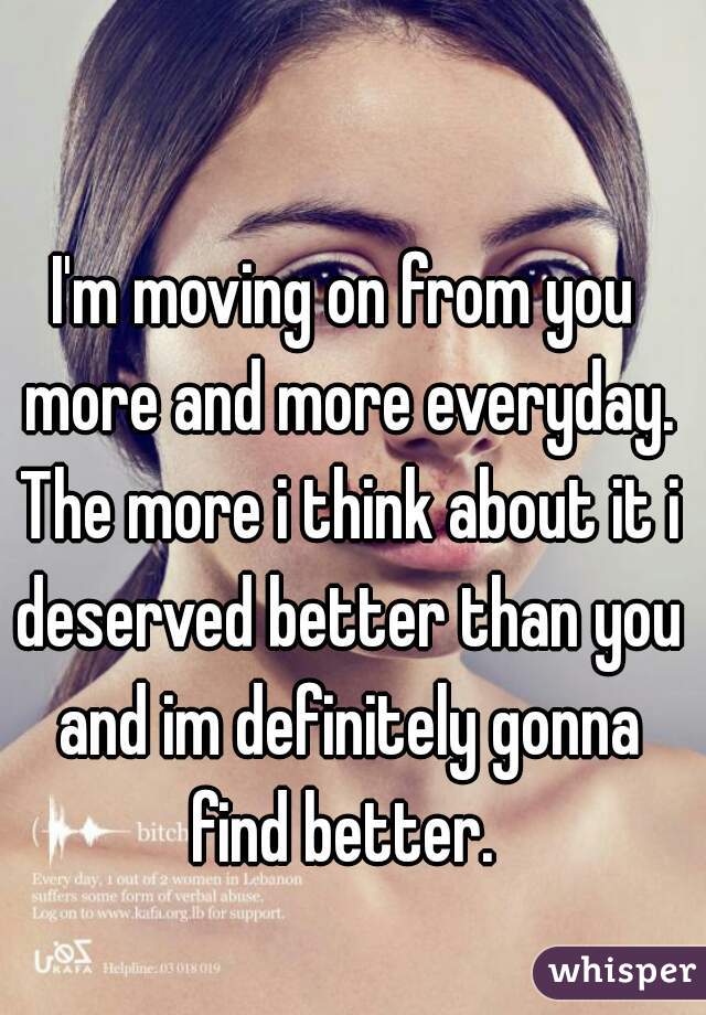 I'm moving on from you more and more everyday. The more i think about it i deserved better than you and im definitely gonna find better. 
