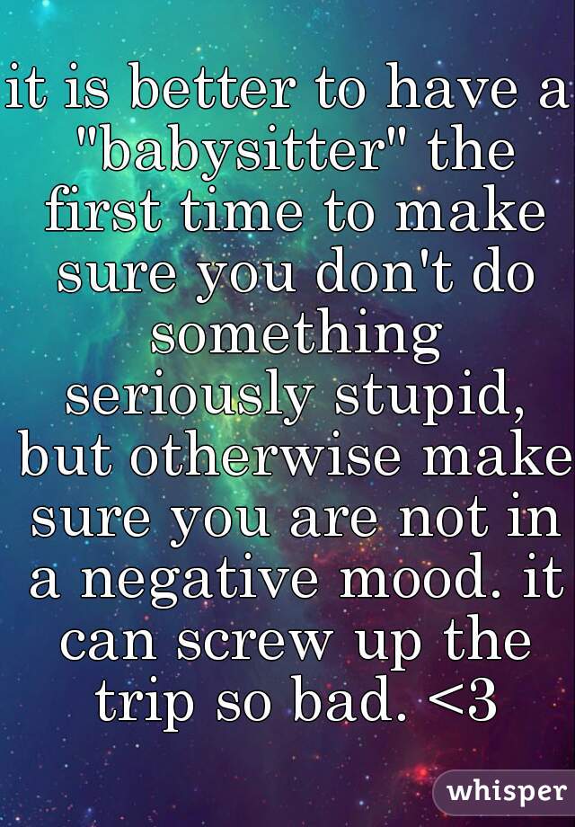 it is better to have a "babysitter" the first time to make sure you don't do something seriously stupid, but otherwise make sure you are not in a negative mood. it can screw up the trip so bad. <3